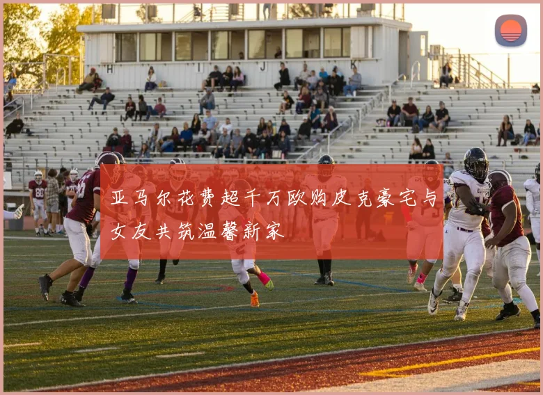 亚马尔花费超千万欧购皮克豪宅与女友共筑温馨新家