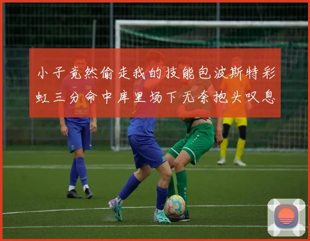 小子竟然偷走我的技能包波斯特彩虹三分命中库里场下无奈抱头叹息