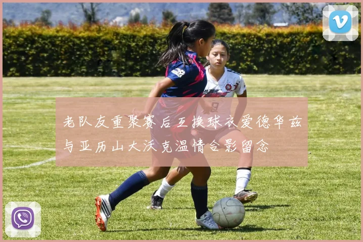 老队友重聚赛后互换球衣爱德华兹与亚历山大沃克温情合影留念