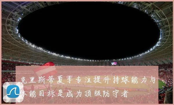 克里斯蒂夏季专注提升持球能力与体能目标是成为顶级防守者