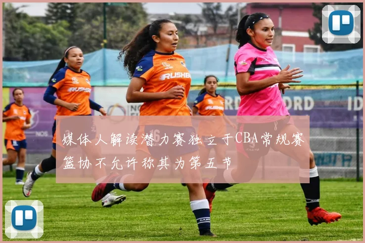 媒体人解读潜力赛独立于CBA常规赛篮协不允许称其为第五节