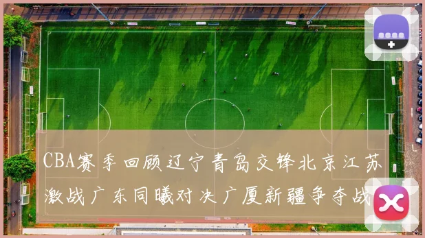 CBA赛季回顾辽宁青岛交锋北京江苏激战广东同曦对决广厦新疆争夺战精彩纷呈