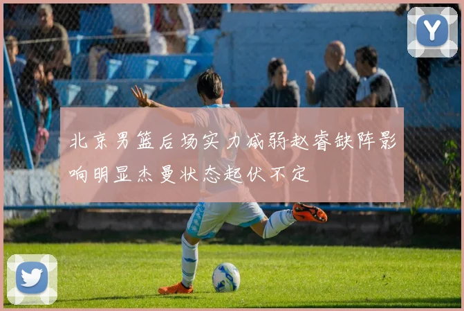 北京男篮后场实力减弱赵睿缺阵影响明显杰曼状态起伏不定