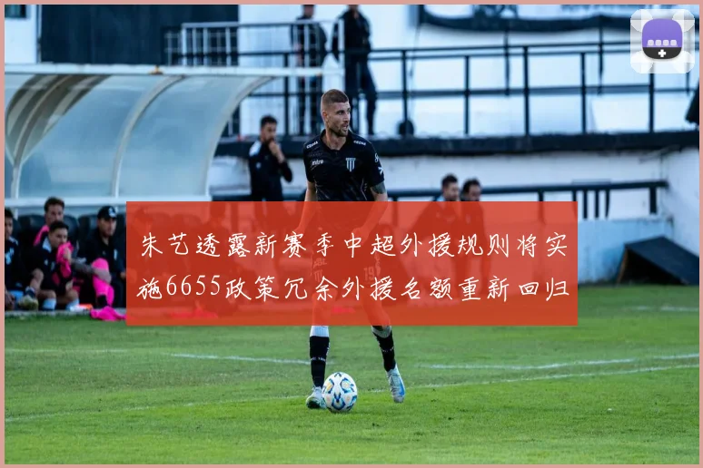 朱艺透露新赛季中超外援规则将实施6655政策冗余外援名额重新回归球队配置
