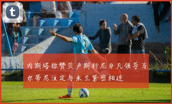 内斯塔称赞贝卢斯科尼非凡领导马尔蒂尼注定与米兰紧密相连
