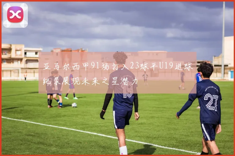 亚马尔西甲91场打入23球平U19进球纪录展现未来之星潜力