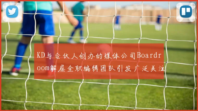 KD与合伙人创办的媒体公司Boardroom解雇全职编辑团队引发广泛关注