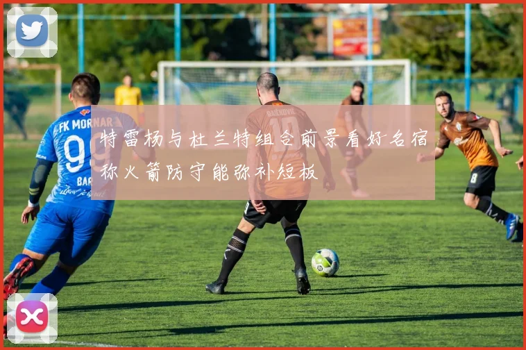 特雷杨与杜兰特组合前景看好名宿称火箭防守能弥补短板