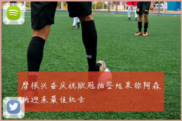 摩根兴奋庆祝欧冠抽签结果称阿森纳迎来最佳机会