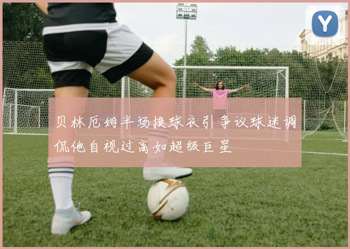 贝林厄姆半场换球衣引争议球迷调侃他自视过高如超级巨星