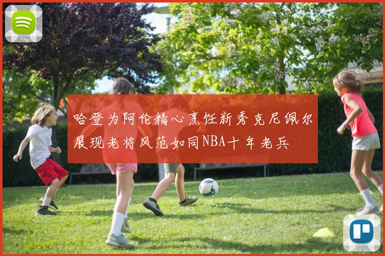 哈登为阿伦精心烹饪新秀克尼佩尔展现老将风范如同NBA十年老兵