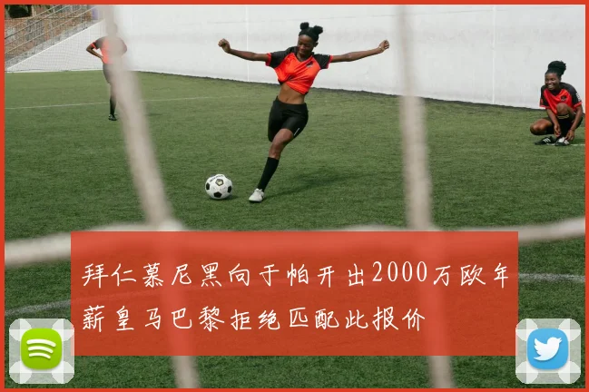 拜仁慕尼黑向于帕开出2000万欧年薪皇马巴黎拒绝匹配此报价
