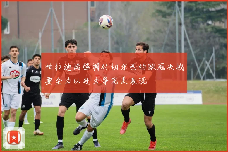 帕拉迪诺强调对切尔西的欧冠决战要全力以赴力争完美表现