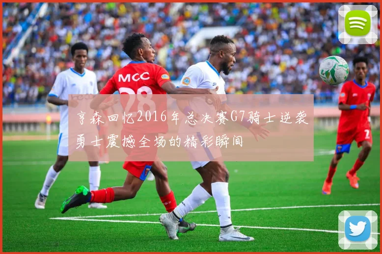 亨森回忆2016年总决赛G7骑士逆袭勇士震撼全场的精彩瞬间