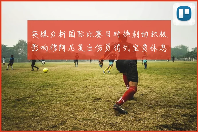 英媒分析国际比赛日对热刺的积极影响穆阿尼复出伤员得到宝贵休息时间