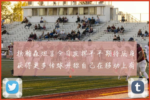 杨瀚森坦言今日发挥平平期待底角获得更多传球并称自己在移动上有所进步
