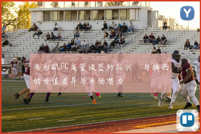 洛杉矶FC高管谈签约孙兴慜与梅西的价值差异与市场潜力