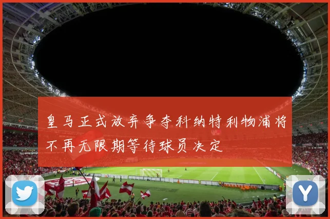 皇马正式放弃争夺科纳特利物浦将不再无限期等待球员决定