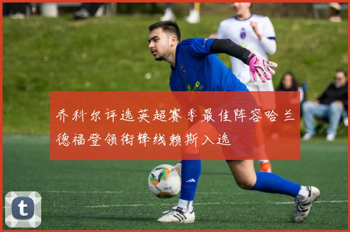 乔科尔评选英超赛季最佳阵容哈兰德福登领衔锋线赖斯入选