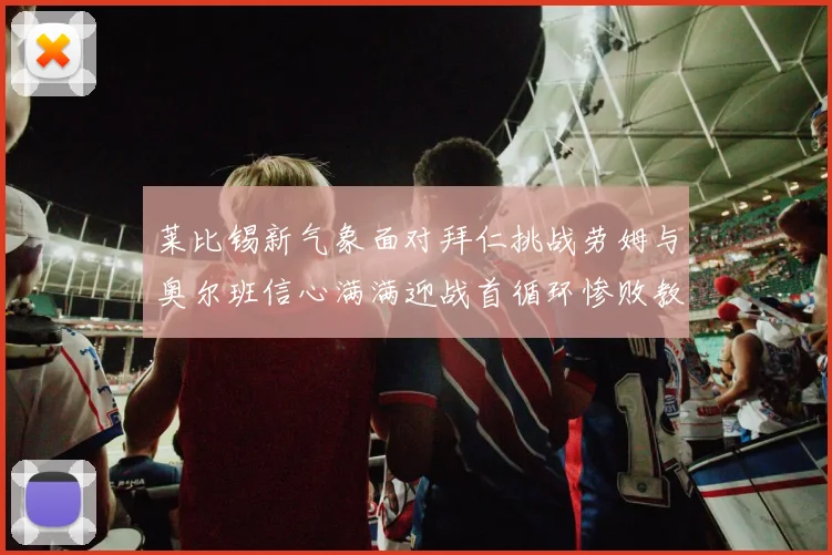 莱比锡新气象面对拜仁挑战劳姆与奥尔班信心满满迎战首循环惨败教训