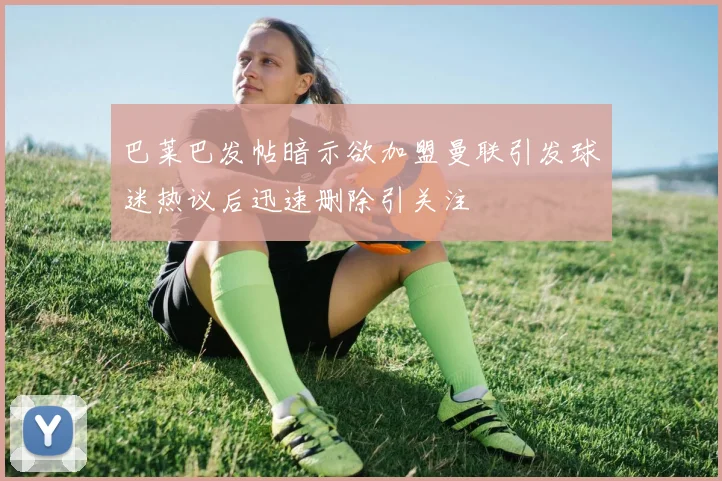 巴莱巴发帖暗示欲加盟曼联引发球迷热议后迅速删除引关注
