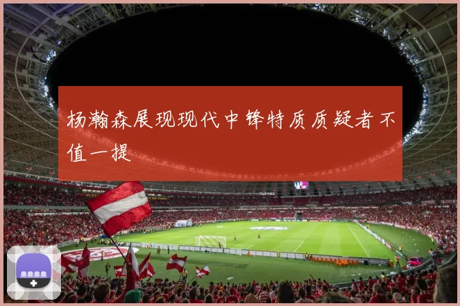 杨瀚森展现现代中锋特质质疑者不值一提