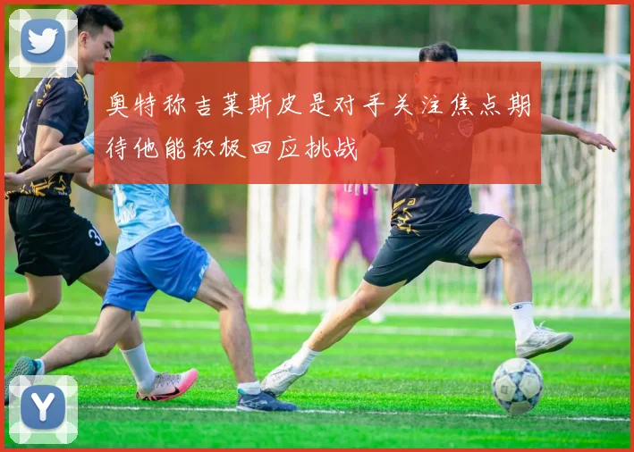 奥特称吉莱斯皮是对手关注焦点期待他能积极回应挑战