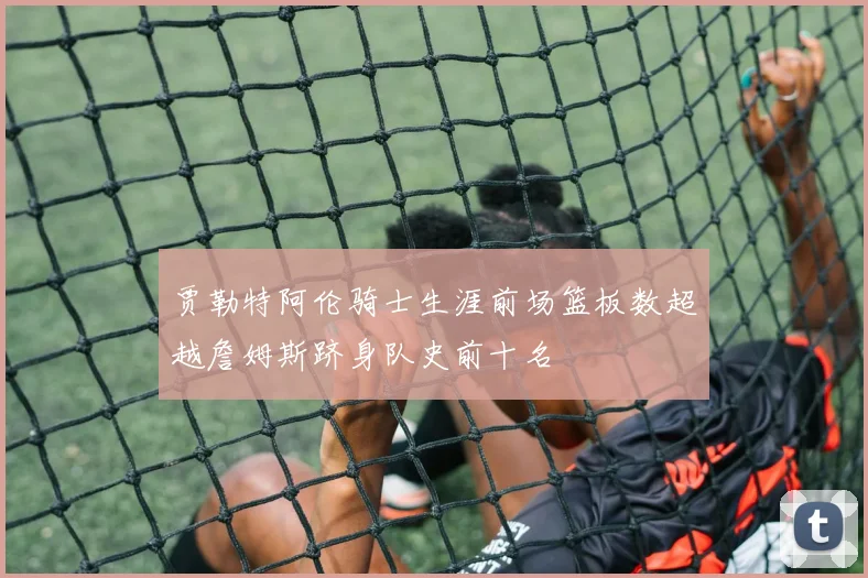 贾勒特阿伦骑士生涯前场篮板数超越詹姆斯跻身队史前十名