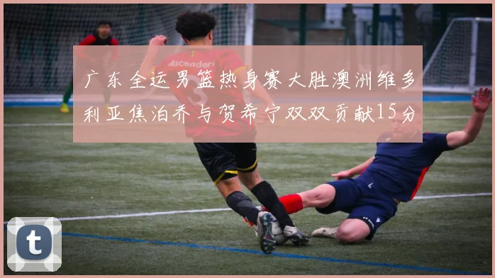 广东全运男篮热身赛大胜澳洲维多利亚焦泊乔与贺希宁双双贡献15分表现出色