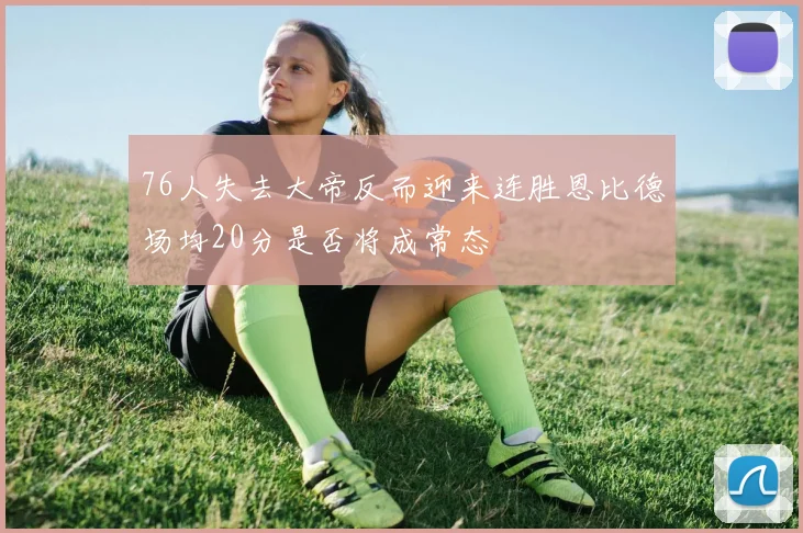 76人失去大帝反而迎来连胜恩比德场均20分是否将成常态