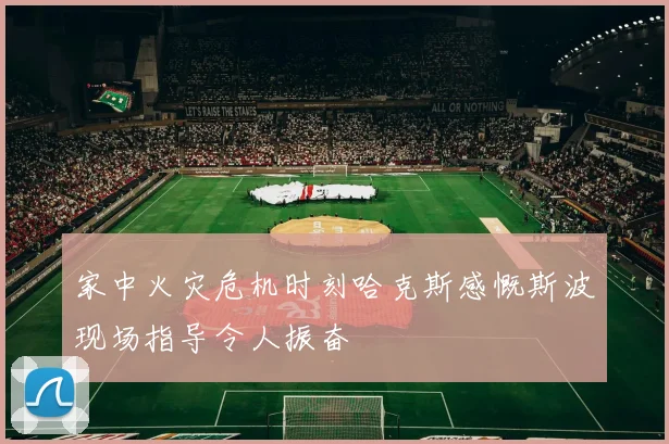 家中火灾危机时刻哈克斯感慨斯波现场指导令人振奋