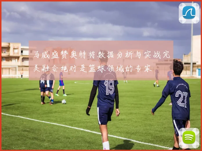 马威盛赞奥特将数据分析与实战完美融合绝对是篮球领域的专家