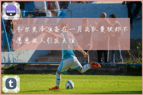 齐尔克泽准备在一月离队曼联却不愿意放人引发关注