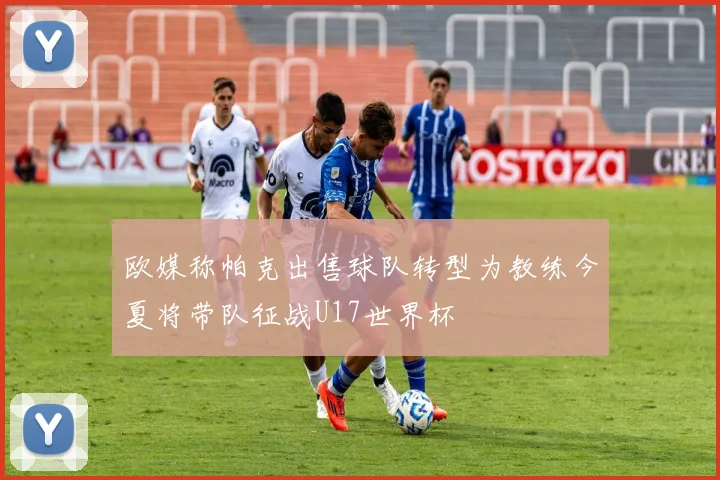 欧媒称帕克出售球队转型为教练今夏将带队征战U17世界杯